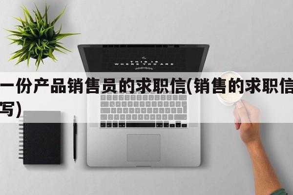 写一份产品销售员的求职信(销售的求职信怎么写)