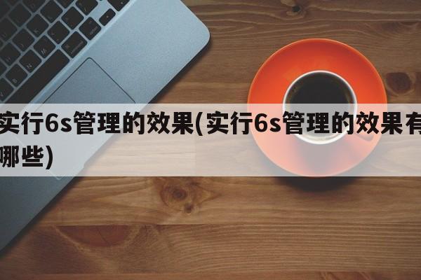 实行6s管理的效果(实行6s管理的效果有哪些)